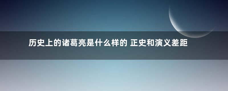 历史上的诸葛亮是什么样的 正史和演义差距有多大